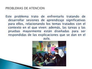Este problema trato de enfrentarlo tratando de
  desarrollar sesiones de aprendizaje significativas
  para ellos, relacionando los temas tratados con el
  contexto en el que viven: además, las tareas y las
  pruebas mayormente están diseñadas para ser
  respondidas de las explicaciones que se dan en el
                         aula.
 