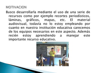 Busco desarrollarla mediante el uso de una serie de
 recursos como por ejemplo recortes periodísticos,
 láminas, gráficos, mapas, etc. El material
 audiovisual, todavía no lo estoy empleando por
 cuanto en nuestra institución educativa carecemos
 de los equipos necesarios en este aspecto. Además
 recién estoy aprendiendo a manejar este
 importante recurso educativo.
 
