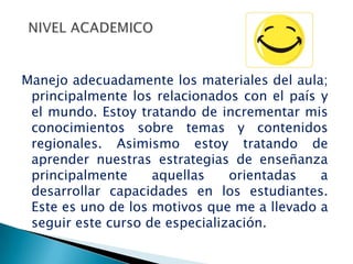 Manejo adecuadamente los materiales del aula;
 principalmente los relacionados con el país y
 el mundo. Estoy tratando de incrementar mis
 conocimientos sobre temas y contenidos
 regionales. Asimismo estoy tratando de
 aprender nuestras estrategias de enseñanza
 principalmente     aquellas    orientadas   a
 desarrollar capacidades en los estudiantes.
 Este es uno de los motivos que me a llevado a
 seguir este curso de especialización.
 