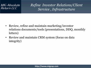 Refine Investor Relations/Client
                      Service , Infrastructure



• Review, refine and maintain marketing/investor
  relations documents/tools (presentations, DDQ, monthly
  letters)
• Review and maintain CRM system (focus on data
  integrity)




                    http://www.migcap.com
 