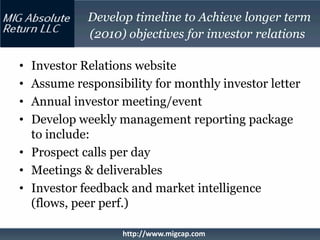 Develop timeline to Achieve longer term
            (2010) objectives for investor relations

• Investor Relations website
• Assume responsibility for monthly investor letter
• Annual investor meeting/event
• Develop weekly management reporting package
  to include:
• Prospect calls per day
• Meetings & deliverables
• Investor feedback and market intelligence
  (flows, peer perf.)

                  http://www.migcap.com
 
