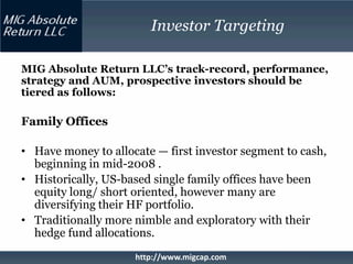 Investor Targeting

MIG Absolute Return LLC’s track-record, performance,
strategy and AUM, prospective investors should be
tiered as follows:

Family Offices

• Have money to allocate — first investor segment to cash,
  beginning in mid-2008 .
• Historically, US-based single family offices have been
  equity long/ short oriented, however many are
  diversifying their HF portfolio.
• Traditionally more nimble and exploratory with their
  hedge fund allocations.
                     http://www.migcap.com
 