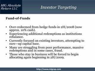 Investor Targeting

Fund-of-Funds

• Over-redeemed from hedge funds in 2H/2008 (now
  approx. 10% cash).
• Experiencing additional redemptions as institutions
  rebalance.
• Currently focused on existing investors, attempting to
  sure—up capital base.
• Many are struggling from poor performance, massive
  redemptions and in some cases, fraud.
• Those who stay in business will be forced to begin
  allocating again beginning in 2H/2009.


                     http://www.migcap.com
 