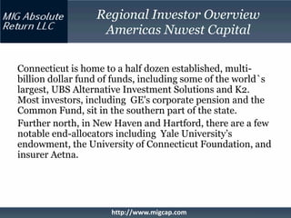 Regional Investor Overview
                   Americas Nuvest Capital

Connecticut is home to a half dozen established, multi-
billion dollar fund of funds, including some of the world`s
largest, UBS Alternative Investment Solutions and K2.
Most investors, including GE's corporate pension and the
Common Fund, sit in the southern part of the state.
Further north, in New Haven and Hartford, there are a few
notable end-allocators including Yale University’s
endowment, the University of Connecticut Foundation, and
insurer Aetna.




                     http://www.migcap.com
 