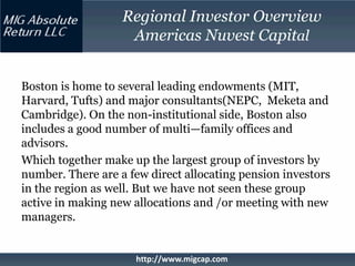 Regional Investor Overview
                    Americas Nuvest Capital


Boston is home to several leading endowments (MIT,
Harvard, Tufts) and major consultants(NEPC, Meketa and
Cambridge). On the non-institutional side, Boston also
includes a good number of multi—family offices and
advisors.
Which together make up the largest group of investors by
number. There are a few direct allocating pension investors
in the region as well. But we have not seen these group
active in making new allocations and /or meeting with new
managers.


                     http://www.migcap.com
 