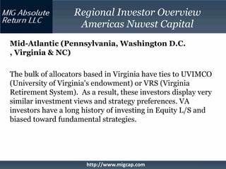Regional Investor Overview
                    Americas Nuvest Capital
Mid-Atlantic (Pennsylvania, Washington D.C.
, Virginia & NC)

The bulk of allocators based in Virginia have ties to UVIMCO
(University of Virginia's endowment) or VRS (Virginia
Retirement System). As a result, these investors display very
similar investment views and strategy preferences. VA
investors have a long history of investing in Equity L/S and
biased toward fundamental strategies.




                       http://www.migcap.com
 