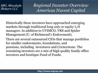 Regional Investor Overview
                    Americas Nuvest Capital

Historically these investors have approached emerging
markets through traditional long only or equity L/S
managers. In addition to UVIMCO, VRS and Spider
Management (U. of Richmond’s Endowment).
There are several outsourced CIOs that manage portfolios
for smaller endowments, foundations, and
pensions, including investures and Cornerstone. The
remaining investors are a mix of high quality family office
investors and boutique Fund of Funds.



                      http://www.migcap.com
 