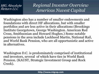 Regional Investor Overview
                     Americas Nuvest Capital

Washington also has a number of smaller endowments and
foundations with direct HF allocations, but with smaller
portfolios and are less active in their allocations (Brookings
Institute Georgetown, George Washington. American Red
Cross, Smithsonian and Howard Hughes.) Some notable
pensions in the area include Lockheed Martin, National Rail,
and World Bank Pension, who are all opportunistic and active
in alternatives.

Washington D.C. is predominately comprised of institutional
end investors, several of which have ties in World Bank
Pension. (KAUST, Strategic Investment Group and Rock
Creek).

                       http://www.migcap.com
 