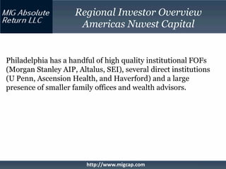 Regional Investor Overview
                      Americas Nuvest Capital


Philadelphia has a handful of high quality institutional FOFs
(Morgan Stanley AIP, Altalus, SEI), several direct institutions
(U Penn, Ascension Health, and Haverford) and a large
presence of smaller family offices and wealth advisors.




                        http://www.migcap.com
 