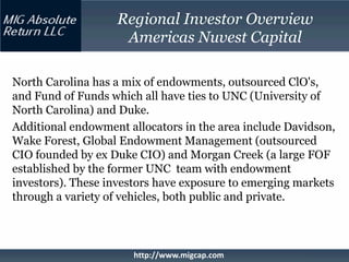 Regional Investor Overview
                    Americas Nuvest Capital

North Carolina has a mix of endowments, outsourced ClO's,
and Fund of Funds which all have ties to UNC (University of
North Carolina) and Duke.
Additional endowment allocators in the area include Davidson,
Wake Forest, Global Endowment Management (outsourced
CIO founded by ex Duke CIO) and Morgan Creek (a large FOF
established by the former UNC team with endowment
investors). These investors have exposure to emerging markets
through a variety of vehicles, both public and private.



                      http://www.migcap.com
 