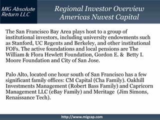 Regional Investor Overview
                     Americas Nuvest Capital
The San Francisco Bay Area plays host to a group of
institutional investors, including university endowments such
as Stanford, UC Regents and Berkeley, and other institutional
FOFs. The active foundations and local pensions are The
William & Flora Hewlett Foundation, Gordon E. & Betty I.
Moore Foundation and City of San Jose.

Palo Alto, located one hour south of San Francisco has a few
significant family offices: CM Capital (Cha Family). Oakhill
Investments Management (Robert Bass Family) and Capricorn
Management LLC (eBay Family) and Meritage (Jim Simons,
Renaissance Tech).


                       http://www.migcap.com
 