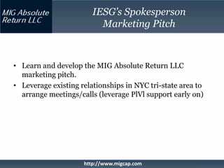 IESG’s Spokesperson
                          Marketing Pitch



• Learn and develop the MIG Absolute Return LLC
  marketing pitch.
• Leverage existing relationships in NYC tri-state area to
  arrange meetings/calls (leverage PlVl support early on)




                     http://www.migcap.com
 