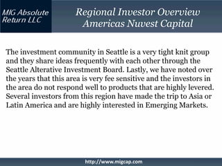 Regional Investor Overview
                       Americas Nuvest Capital

The investment community in Seattle is a very tight knit group
and they share ideas frequently with each other through the
Seattle Alterative Investment Board. Lastly, we have noted over
the years that this area is very fee sensitive and the investors in
the area do not respond well to products that are highly levered.
Several investors from this region have made the trip to Asia or
Latin America and are highly interested in Emerging Markets.




                         http://www.migcap.com
 