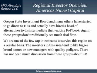 Regional Investor Overview
                      Americas Nuvest Capital

Oregon State Investment Board and many others have started
to go direct to HFs and actually have hired a head of
alternatives to disintermediate their exiting FoF book. Again,
these groups don't traditionally see much deal flow.
We are one of the few cap intro teams to service this region on
a regular basis. The investors in this area tend to like bigger
brand names or new managers with quality pedigree. There
has not been much discussion from these groups about EM.




                       http://www.migcap.com
 