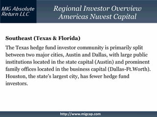 Regional Investor Overview
                      Americas Nuvest Capital


Southeast (Texas & Florida)
The Texas hedge fund investor community is primarily split
between two major cities, Austin and Dallas, with large public
institutions located in the state capital (Austin) and prominent
family offices located in the business capital (Dallas-Ft.Worth).
Houston, the state's largest city, has fewer hedge fund
investors.




                        http://www.migcap.com
 