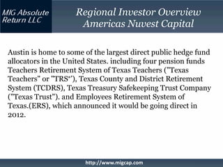 Regional Investor Overview
                     Americas Nuvest Capital

Austin is home to some of the largest direct public hedge fund
allocators in the United States. including four pension funds
Teachers Retirement System of Texas Teachers ("Texas
Teachers" or "TRS°’), Texas County and District Retirement
System (TCDRS), Texas Treasury Safekeeping Trust Company
("Texas Trust"). and Employees Retirement System of
Texas.(ERS), which announced it would be going direct in
2012.




                       http://www.migcap.com
 