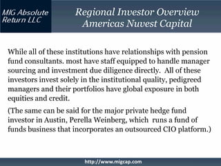 Regional Investor Overview
                      Americas Nuvest Capital

While all of these institutions have relationships with pension
fund consultants. most have staff equipped to handle manager
sourcing and investment due diligence directly. All of these
investors invest solely in the institutional quality, pedigreed
managers and their portfolios have global exposure in both
equities and credit.
(The same can be said for the major private hedge fund
investor in Austin, Perella Weinberg, which runs a fund of
funds business that incorporates an outsourced CIO platform.)



                        http://www.migcap.com
 
