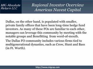 Regional Investor Overview
                   Americas Nuvest Capital

Dallas, on the other hand, is populated with smaller,
private family offices that have been long-time hedge fund
investors. As many of these FOs are familiar to each other,
managers can leverage this community by meeting with the
notable groups and Benefitting from word-of-mouth.
The Dallas FO community includes various firms tied to
multigenerational dynasties, such as Crow, Hunt and Bass
(in Ft. Worth).




                     http://www.migcap.com
 