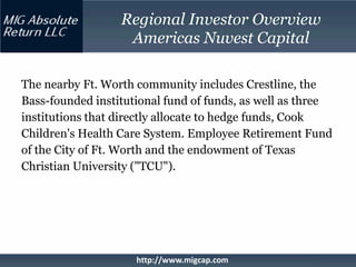 Regional Investor Overview
                   Americas Nuvest Capital

The nearby Ft. Worth community includes Crestline, the
Bass-founded institutional fund of funds, as well as three
institutions that directly allocate to hedge funds, Cook
Children's Health Care System. Employee Retirement Fund
of the City of Ft. Worth and the endowment of Texas
Christian University ("TCU").




                     http://www.migcap.com
 