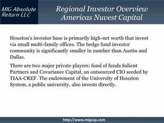Regional Investor Overview
                     Americas Nuvest Capital

Houston’s investor base is primarily high-net worth that invest
via small multi-family offices. The hedge fund investor
community is significantly smaller in number than Austin and
Dallas.
There are two major private players: fund of funds Salient
Partners and Covariance Capital, an outsourced CIO seeded by
TIAA-CREF. The endowment of the University of Houston
System, a public university, also invests directly.




                        http://www.migcap.com
 