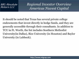 Regional Investor Overview
                     Americas Nuvest Capital


It should be noted that Texas has several private college
endowments that invest directly in hedge funds, and they are
generally accessible through their consultants. In addition to
TCU in Ft. Worth, the list includes Southern Methodist
University(in Dallas), Rice University (in Houston) and Baylor
University (in Lubbock).




                       http://www.migcap.com
 