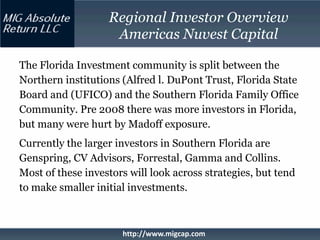 Regional Investor Overview
                    Americas Nuvest Capital

The Florida Investment community is split between the
Northern institutions (Alfred l. DuPont Trust, Florida State
Board and (UFICO) and the Southern Florida Family Office
Community. Pre 2008 there was more investors in Florida,
but many were hurt by Madoff exposure.
Currently the larger investors in Southern Florida are
Genspring, CV Advisors, Forrestal, Gamma and Collins.
Most of these investors will look across strategies, but tend
to make smaller initial investments.



                      http://www.migcap.com
 