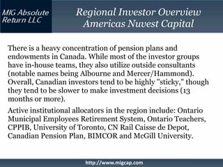 Regional Investor Overview
                      Americas Nuvest Capital

There is a heavy concentration of pension plans and
endowments in Canada. While most of the investor groups
have in-house teams, they also utilize outside consultants
(notable names being Albourne and Mercer/Hammond).
Overall, Canadian investors tend to be highly "sticky," though
they tend to be slower to make investment decisions (13
months or more).
Active institutional allocators in the region include: Ontario
Municipal Employees Retirement System, Ontario Teachers,
CPPIB, University of Toronto, CN Rail Caisse de Depot,
Canadian Pension Plan, BIMCOR and McGill University.


                        http://www.migcap.com
 