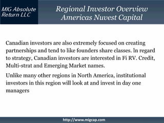Regional Investor Overview
                      Americas Nuvest Capital


Canadian investors are also extremely focused on creating
partnerships and tend to like founders share classes. ln regard
to strategy, Canadian investors are interested in Fi RV. Credit,
Multi-strat and Emerging Market names.
Unlike many other regions in North America, institutional
investors in this region will look at and invest in day one
managers




                        http://www.migcap.com
 