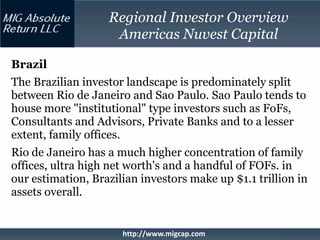 Regional Investor Overview
                    Americas Nuvest Capital

Brazil
The Brazilian investor landscape is predominately split
between Rio de Janeiro and Sao Paulo. Sao Paulo tends to
house more "institutional" type investors such as FoFs,
Consultants and Advisors, Private Banks and to a lesser
extent, family offices.
Rio de Janeiro has a much higher concentration of family
offices, ultra high net worth's and a handful of FOFs. in
our estimation, Brazilian investors make up $1.1 trillion in
assets overall.


                      http://www.migcap.com
 