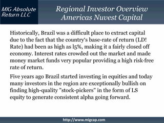 Regional Investor Overview
                    Americas Nuvest Capital

Historically, Brazil was a difficult place to extract capital
due to the fact that the country‘s base-rate of return (LD!
Rate) had been as high as l5%, making it a fairly closed off
economy. Interest rates crowded out the market and made
money market funds very popular providing a high risk·free
rate of return.
Five years ago Brazil started investing in equities and today
many investors in the region are exceptionally bullish on
finding high-quality "stock-pickers" in the form of LS
equity to generate consistent alpha going forward.



                      http://www.migcap.com
 
