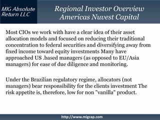 Regional Investor Overview
                     Americas Nuvest Capital

Most CIOs we work with have a clear idea of their asset
allocation models and focused on reducing their traditional
concentration to federal securities and diversifying away from
fixed income toward equity investments Many have
approached US .based managers (as opposed to EU/Asia
managers) for ease of due diligence and monitoring.

Under the Brazilian regulatory regime, allocators (not
managers) bear responsibility for the clients investment The
risk appetite is, therefore, low for non "vanilla" product.



                       http://www.migcap.com
 