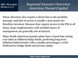 Regional Investor Overview
                      Americas Nuvest Capital

These allocators also require a direct line to the portfolio
manager and lack of access is usually a non-starter for
Brazilian investors. Because they require access to the PM at all
times, large conglomerates with multiple layers of
management are generally not of interest.
Many South American pension plans have a hard time seeing
real value in offshore hedge funds, preferring long term
inflation-linked bonds, with a smaller percentage (<10%)
dedicated to hedge funds and private equity.



                        http://www.migcap.com
 