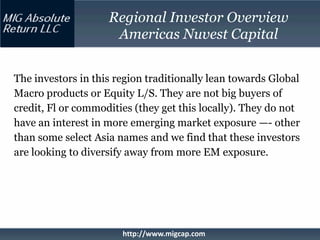 Regional Investor Overview
                     Americas Nuvest Capital


The investors in this region traditionally lean towards Global
Macro products or Equity L/S. They are not big buyers of
credit, Fl or commodities (they get this locally). They do not
have an interest in more emerging market exposure —- other
than some select Asia names and we find that these investors
are looking to diversify away from more EM exposure.




                       http://www.migcap.com
 