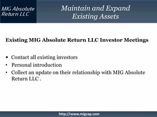 Maintain and Expand
                          Existing Assets


Existing MIG Absolute Return LLC Investor Meetings


• Contact all existing investors
• Personal introduction
• Collect an update on their relationship with MIG Absolute
  Return LLC .




                       http://www.migcap.com
 