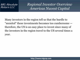 Regional Investor Overview
                    Americas Nuvest Capital


Many investors in the region tell us that the hurdle to
"m0nitol" these investments becomes too cumbersome —
therefore, the US is an easy place to invest since many of
the investors in the region travel to the US several times a
year.




                      http://www.migcap.com
 