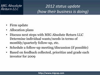 2012 status update
                     (how their business is doing)

• Firm update
• Allocation plans
• Discuss next steps with MIG Absolute Return LLC
  Determine individual wants/needs in terms of
  monthly/quarterly follow-up, etc.
• Schedule a follow-up meeting/discussion (if possible)
• Based on feedback collected, prioritize and grade each
  investor for 2009



                     http://www.migcap.com
 