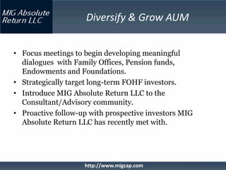 Diversify & Grow AUM


• Focus meetings to begin developing meaningful
  dialogues with Family Offices, Pension funds,
  Endowments and Foundations.
• Strategically target long-term FOHF investors.
• Introduce MIG Absolute Return LLC to the
  Consultant/Advisory community.
• Proactive follow-up with prospective investors MIG
  Absolute Return LLC has recently met with.




                    http://www.migcap.com
 