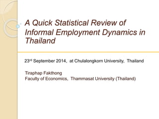 A Quick Statistical Review of
Informal Employment Dynamics in
Thailand
Tiraphap Fakthong
Faculty of Economics, Thammasat University (Thailand)
23rd September 2014, at Chulalongkorn University, Thailand
 