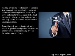 Finding a winning combination of team is a
key success for an organization, many of
corporates are using various innovative
ways and smarter technologies to find out
the talent. Using recruiting software is the
best way to find out the suitable talent for
your requirement.
Recruiting software refers to software
which is specially designed to focus on one
or more areas of the recruiting process
including sourcing, hiring.
www.mightbe.co.uk
 