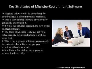Key Strategies of Mightbe-Recruitment Software
➢Mightbe software will do everything for
your business at simple monthly payments.
➢This is very simple software any new user
can easily understand it.
➢It will offer services according to new trends
and technologies.
➢The team of Mightbe is always active to
solve security threats and update it with no
extra cost.
➢This is not a generic software, you can able
to customize this software as per your
recruitment business needs.
➢It will not offer trial services, you can
request for demo offer.
www.mightbe.co.uk
 