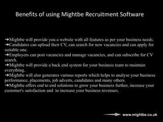 Benefits of using Mightbe Recruitment Software
➔Mightbe will provide you a website with all features as per your business needs.
➔Candidates can upload their CV, can search for new vacancies and can apply for
suitable one.
➔Employers can post vacancies and manage vacancies, and can subscribe for CV
search.
➔Mightbe will provide a back end system for your business team to maintain
everything.
➔Mightbe will also generates various reports which helps to analyse your business
performance, placements, job adverts, candidates and many others.
➔Mightbe offers end to end solutions to grow your business further, increase your
customer's satisfaction and to increase your business revenues.
www.mightbe.co.uk
 
