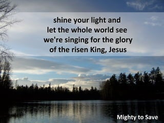Mighty to Save shine your light and let the whole world see we're singing for the glory of the risen King, Jesus
