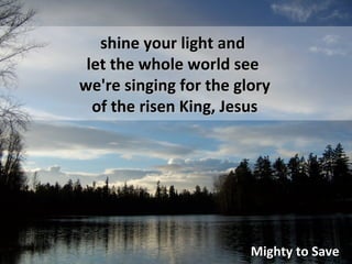 Mighty to Save shine your light and let the whole world see we're singing for the glory of the risen King, Jesus