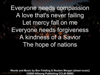 Everyone needs compassion A love that's never failing Let mercy fall on me Everyone needs forgiveness A kindness of a Savior The hope of nations Words and Music by Ben Fielding & Reuben Morgan {sheet music} © 2006 Hillsong Publishing CCLI#  58893 