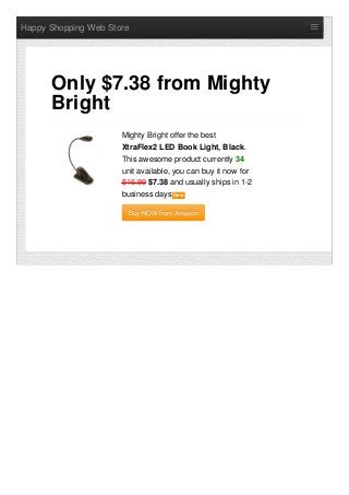 Happy Shopping Web Store
Mighty Bright offer the best
XtraFlex2 LED Book Light, Black.
This awesome product currently 34
unit available, you can buy it now for
$16.99 $7.38 and usually ships in 1-2
business days NewNew
Buy NOW from AmazonBuy NOW from Amazon
Only $7.38 from Mighty
Bright
 