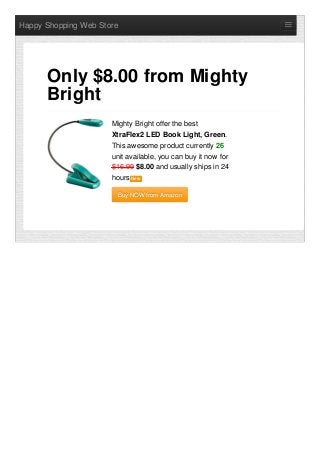 Happy Shopping Web Store
Mighty Bright offer the best
XtraFlex2 LED Book Light, Green.
This awesome product currently 26
unit available, you can buy it now for
$16.99 $8.00 and usually ships in 24
hours NewNew
Buy NOW from AmazonBuy NOW from Amazon
Only $8.00 from Mighty
Bright
 