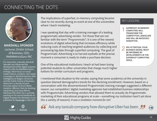 10
The implications of superfast, in-memory computing became
clear to me recently during an event at one of the universities
where I teach marketing.
I was speaking that day with a training manager of a leading
programmatic advertising vendor. For those that are not
familiar with the term “Programmatic”; it is one of the newest
evolutions of digital advertising that increases efficiency while
reducing costs of reaching targeted audiences by collecting and
processing big data through superfast computing. The goal of
Programmatic Advertising is to harvest eyeballs at the precise
moment a consumer is ready to make a purchase decision.
One of the educational institutions I teach at had been losing
potential students to other universities that charge much higher
AskanytaxicabcompanyhowdisruptiveUberhasbeen.
tuitions for similar curriculum and programs.
I mentioned that situation to the vendor, saying that some academics at the university in
question blamed demographics trends for the declining enrollment. However, based on a
conversation with the aforementioned Programmatic training manager suggested a different
reason: our competitors’ digital marketing agencies had established business relationships
with Programmatic Advertising vendors that allowed them to actually do Programmatic
marketing of their educational programs at scale—something my institution hasn’t yet done
(for a variety of reasons). It was a revelation moment for me!
KEY LESSONS
CONNECTING THE DOTS
KEY LESSONS
MARSHALL SPONDER
For more than a decade, Marshall
Sponder has influenced the
development of the digital analytics
industry with his WebMetricsGuru
writings, which focus on social
media metrics, analytics, and media
convergence. Marshall teaches Web
Intelligence at Rutgers University
and the Zicklin School of Business,
where he is a faculty lecturer.
He is the author of Social Media
Analytics: Effective Tools for Building,
Interpreting, and Using Metrics
(McGraw-Hill, 2011); he is currently
working on his second textbook on
Digital Analytics for Marketers to be
published by Routledge in late 2017.
Lecturer, Zicklin School
of Business, CEO,
WebMetricsGuru INC
SUPERFAST, IN-MEMORY
COMPUTING WILL
TRANSFORM THE
COMPETITIVE LANDSCAPE
AND WILL BE MASSIVELY
DISRUPTIVE.
PAY ATTENTION. YOUR
BUSINESS MODEL MUST
BE INFORMED BY
DEVELOPMENTS IN THE
SUPERFAST COMPUTING
SPACE.
1
2
Twitter I Website
 