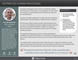 12
Compute and storage are two orders of magnitude cheaper
than they were 10 years ago. As a consequence, we now collect
and analyze an unprecedented array of data forms; data, too,
are unconstrained.
So, where is today’s bottleneck? It’s within the line-of-business
(LOB) workers and their ability to reliably self-serve analytics.
We have given high-end data scientists tools that allow them
to use our unconstrained compute, storage, and data resources,
but there are probably 500,000 to 1 million such people in
the world. We have not extended similar tools to the broader
worker population.
The question then becomes, How do I make superfast data
The question becomes,How do I make superfast data
available to the 4,000 LOB people in my company?
available to the 4,000 LOB people in my company? Put another way, how do we make every
one of these 4,000 people as smart as any one of these 4,000 people? My answer: data
literacy.
To understand the concept, think about Yelp. Everyone on Yelp has the ability to review
restaurants because they know how to use the interface and they can see everybody else’s
past comments. They have both the means and the context to contribute.
KEY LESSONS
DISTRIBUTED HUMAN PROCESSING
KEY LESSONS
SATYEN SANGANI
Satyen Sangani is the CEO of
Alation. Before Alation, Satyen
spent nearly a decade at Oracle,
ultimately running the Financial
Services Warehousing and
Performance Management
business, where he helped
customers get insights into
their systems. Prior to Oracle,
Satyen was an associate with
the Texas Pacific Group and an
analyst with Morgan Stanley 
Co. He holds a master’s degree
from the University of Oxford
and a bachelor’s degree from
Columbia College, both in
economics.
CEO, Co-founder,
Alation
TAP INTO THE POWER
OF DISTRIBUTED HUMAN
PROCESSING.
INNOVATION IS
FUNDAMENTALLY
DRIVEN BY INSIGHTS.
IF YOU GIVE ALL OF YOUR
STAFF THE POWER TO BE
DATA ANALYSTS, IMAGINE
THE INNOVATION AND
DISRUPTION THAT COULD
DRIVE.
1
2
Twitter I Website I Blog
b
 