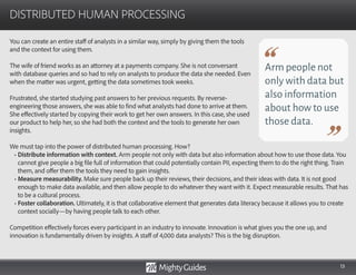 13
You can create an entire staff of analysts in a similar way, simply by giving them the tools
and the context for using them.
The wife of friend works as an attorney at a payments company. She is not conversant
with database queries and so had to rely on analysts to produce the data she needed. Even
when the matter was urgent, getting the data sometimes took weeks.
Frustrated, she started studying past answers to her previous requests. By reverse-
engineering those answers, she was able to find what analysts had done to arrive at them.
She effectively started by copying their work to get her own answers. In this case, she used
our product to help her, so she had both the context and the tools to generate her own
insights.
DISTRIBUTED HUMAN PROCESSING
Arm people not
only with data but
also information
about how to use
those data.
We must tap into the power of distributed human processing. How?
• Distribute information with context. Arm people not only with data but also information about how to use those data. You
cannot give people a big file full of information that could potentially contain PII, expecting them to do the right thing. Train
them, and offer them the tools they need to gain insights.
• Measure measurability. Make sure people back up their reviews, their decisions, and their ideas with data. It is not good
enough to make data available, and then allow people to do whatever they want with it. Expect measurable results. That has
to be a cultural process.
• Foster collaboration. Ultimately, it is that collaborative element that generates data literacy because it allows you to create
context socially—by having people talk to each other.
Competition effectively forces every participant in an industry to innovate. Innovation is what gives you the one up, and
innovation is fundamentally driven by insights. A staff of 4,000 data analysts? This is the big disruption.
 