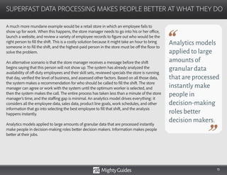 15
A much more mundane example would be a retail store in which an employee fails to
show up for work. When this happens, the store manager needs to go into his or her office,
launch a website, and review a variety of employee records to figure out who would be the
right person to fill the shift. This is a costly solution because it might take an hour to bring
someone in to fill the shift, and the highest-paid person in the store must be off the floor to
solve the problem.
An alternative scenario is that the store manager receives a message before the shift
begins saying that this person will not show up. The system has already analyzed the
availability of off-duty employees and their skill sets, reviewed specials the store is running
that day, verified the level of business, and assessed other factors. Based on all those data,
the system makes a recommendation for who should be called to fill the shift. The store
manager can agree or work with the system until the optimum worker is selected, and
then the system makes the call. The entire process has taken less than a minute of the store
manager’s time, and the staffing gap is minimal. An analytics model drives everything: it
considers all the employee data, sales data, product line goals, work schedules, and other
information that go into selecting the best employee to fill that shift, and the analysis
happens instantly.
Analytics models applied to large amounts of granular data that are processed instantly
make people in decision-making roles better decision makers. Information makes people
better at their jobs.
SUPERFAST DATA PROCESSING MAKES PEOPLE BETTER AT WHAT THEY DO
Analytics models
applied to large
amounts of
granular data
that are processed
instantly make
people in
decision-making
roles better
decision makers.
 